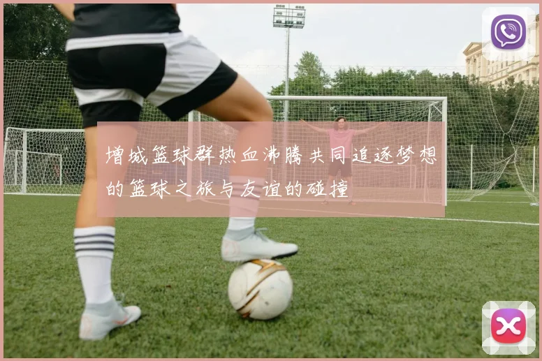 增城篮球群热血沸腾共同追逐梦想的篮球之旅与友谊的碰撞