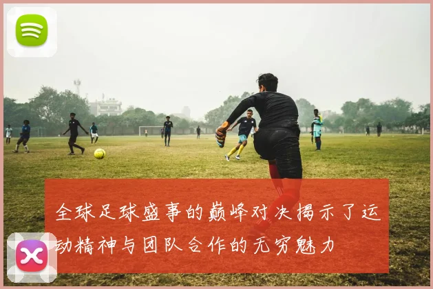 全球足球盛事的巅峰对决揭示了运动精神与团队合作的无穷魅力