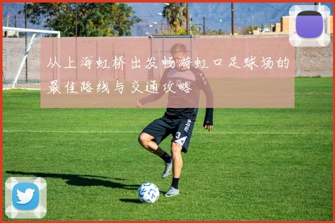 从上海虹桥出发畅游虹口足球场的最佳路线与交通攻略