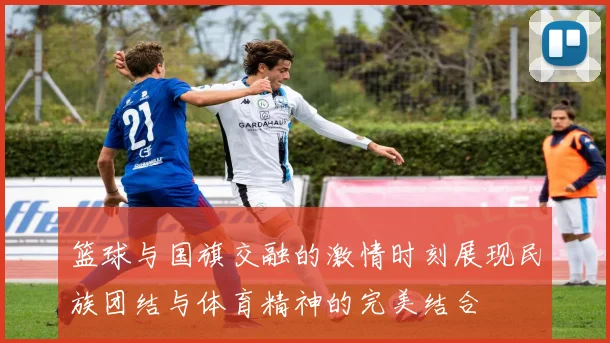 篮球与国旗交融的激情时刻展现民族团结与体育精神的完美结合