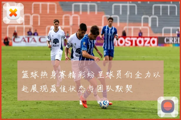 篮球热身赛精彩纷呈球员们全力以赴展现最佳状态与团队默契