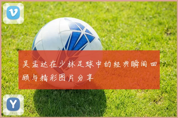 吴孟达在少林足球中的经典瞬间回顾与精彩图片分享