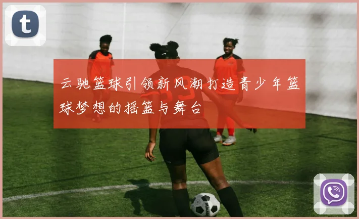 云驰篮球引领新风潮打造青少年篮球梦想的摇篮与舞台